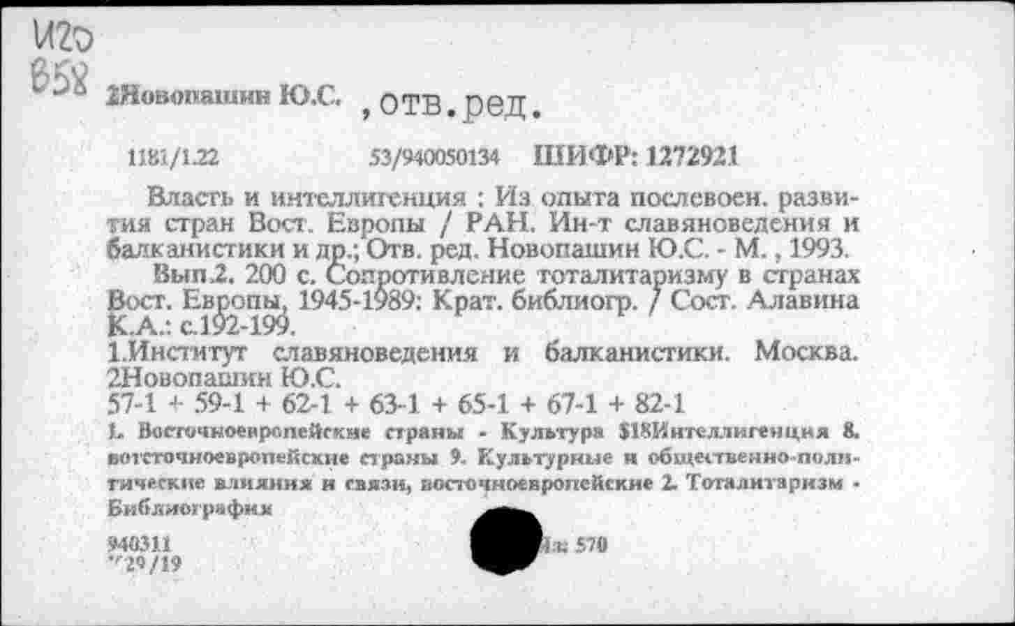 ﻿иго
и 2Новопашин Ю.С.
,отв.ред.
1181/122	53/940050134 ШИФР: 1272921
Власть и интеллигенция : Из опыта послевоен. развития стран Вост. Европы / РАН. Ин-т славяноведения и балканистики и др.; Отв. ред. Новопашин Ю.С. - М., 1993.
Вып2. 200 с. Сопротивление тоталитаризму в странах Вост. Европы, 1945-1989: Крат, библиогр. / Сост. Алавина Х.Институт славяноведения и балканистики. Москва. 2Новопашин Ю.С.
57-1 + 59-1 + 62-1 + 63-1 + 65-1 + 67-1 + 82-1
Ц Восточноевропейские страны - Культура ЛКИнтеллигечцня 8. вотсточноевропейсхне страны 9. Культурные и общественно-политические влияния и связи, восточноевропейские 2. Тоталитаризм -Библиография
940311	570
•'’29/19